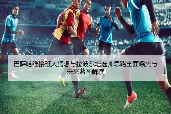 巴萨哈维接班人猜想与拉波尔塔选帅思路全面曝光与未来蓝图解读 | kaiyun
