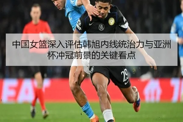 中国女篮深入评估韩旭内线统治力与亚洲杯冲冠前景的关键看点 - kaiyun