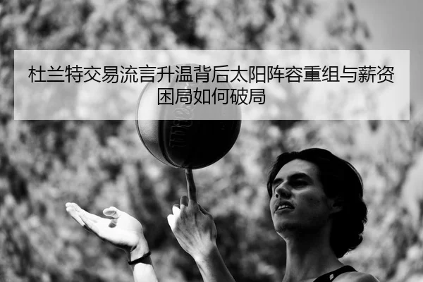 杜兰特交易流言升温背后太阳阵容重组与薪资困局如何破局 | kaiyun